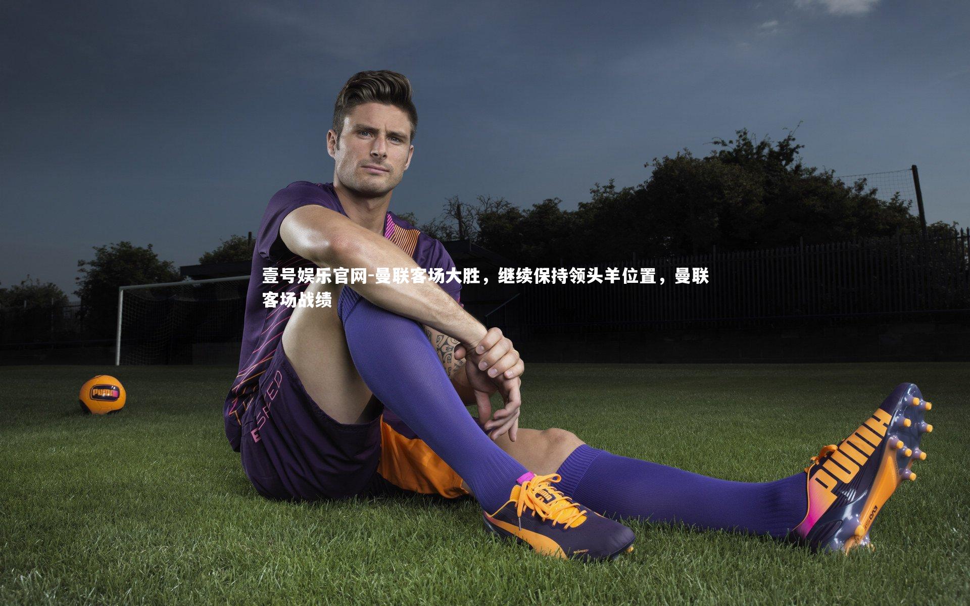 壹号娱乐官网-曼联客场大胜，继续保持领头羊位置，曼联客场战绩